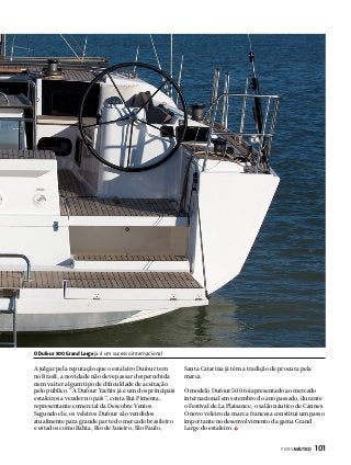 O Dufour 500 Grand Large já é um sucesso internacional

A julgar pela reputação que o estaleiro Dufour tem
no Brasil, a novidade não deve passar despercebida
nem vai ter algum tipo de dificuldade de aceitação
pelo público. “A Dufour Yachts já é um dos principais
estaleiros a vender no país”, conta Rui Pimenta,
representante comercial da Descobre Ventos.
Segundo ele, os veleiros Dufour são vendidos
atualmente para grande parte do mercado brasileiro
e estados como Bahia, Rio de Janeiro, São Paulo,

Santa Catarina já têm a tradição de procura pela
marca.
O modelo Dufour 500 foi apresentado ao mercado
internacional em setembro do ano passado, durante
o Festival de La Plaisance, o salão náutico de Cannes.
O novo veleiro da marca francesa constitui um passo
importante no desenvolvimento da gama Grand
Large do estaleiro.
PERFILNÁUTICO 

101

 