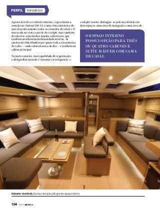 DUFOUR 500

Apesar de todo o conforto interno, o que chama a
atenção no Dufour 500 GL é uma vista fantástica do
mar de praticamente todos os cômodos do veleiro. O
mar pode ser visto a partir do cockpit, mas também
do interior, com muitas janelas e aberturas, que
também auxiliam na luminosidade interna. As
janelas são distribuídas por quase toda a área interna
do salão — onde existem cerca de dez — e também na
cabine principal.
Na parte exterior, mais qualidade de organização
e design diferenciado. Com uma rara elegância, o

O interior do 500 GL chama a atenção pelo grande espaço interno

104  PERFILNÁUTICO

cockpit traseiro distingue-se pela sua divisão em
dois espaços: uma área de navegação e uma área de

O ESPAÇO INTERNO
POSSUI OPÇÃO PARA TRÊS
OU QUATRO CABINES E
SUÍTE MÁSTER COM CAMA
DE CASAL

 