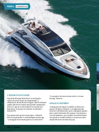 SCHAEFER 800

Um barco navegador
O grande destaque deste barco é a navegação.
Apesar dos seus 80 pés de comprimento, a
embarcação dá um show nas águas. Marcio Schaefer
explica que foi necessária uma grande readaptação
do barco, que na versão italiana era movido por
hidrojatos. No projeto da Schaefer é utilizado o
sistema IPS.
Para quem sente prazer em navegar, a Schaefer
800 irá surpreender. O yacht designer afirma que
“a navegação ficou muito gostosa e confortável.”

118  PERFILNÁUTICO

“A sensação é de estar em um avião, é o nosso
boeing”, brincou.

Espaço e conforto
A integração de espaços também se destaca no
projeto de Marcio Schaefer. A readaptação dos
motores contribuiu tanto para a navegação quanto
para o aproveitamento dos espaços. Isso porque a
casa de máquinas, por exemplo, ficou bem menor
em relação ao modelo italiano e os motores estão
alojados bem no extremo da popa.

 