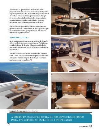 Além disso, as quatro suítes da Schaefer 800
proporcionam um conforto para os tripulantes não
só para aproveitar o dia, mas também para pernoitar.
Ao todo, o estaleiro afirma que é possível abrigar
23 pessoas, incluindo a tripulação. Uma cozinha
completíssima e o salão confortável e luxuoso
prometem tranquilidade para os cruzeiristas.
Com a diversão garantida tanto na parte interna
quanto na externa, a embarcação ainda permite que
se acomodem em sua garagem motos aquáticas e
botes de até quatro metros.

Parceria luxuosa
Após uma excelente parceria no projeto da Schaefer
620, o estaleiro apostou novamente na Pininfarina,
estúdio italiano de desgin. O luxo e o cuidado do
acabamento fazem jus a toda a história do estaleiro
catarinense.
“O interior foi inteiramente remodelado” aponta o
CEO. “Tudo é novo, com muito requinte e capricho.
A Schaefer 800 é uma grande evolução e tem um
acabamento muito melhor.”

Integração dos espaços, externos e internos

A BORDO DA SCHAEFER 800 há MUITO ESPAÇO E CONFORTO
PARA ATÉ 20 PESSOAS, INCLUINDO A TRIPULAÇÃO
PERFILNÁUTICO 

119

 