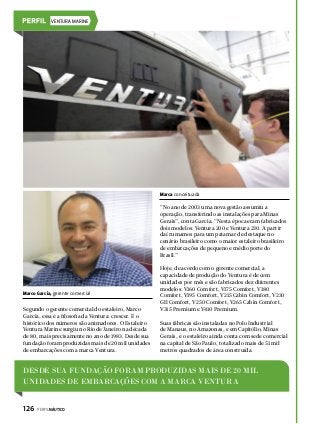 VENTURA MARINE

Marca conceituada

“No ano de 2003 uma nova gestão assumiu a
operação, transferindo as instalações para Minas
Gerais”, conta Garcia. “Nesta época eram fabricados
dois modelos: Ventura 200 e Ventura 230. A partir
daí rumamos para um patamar de destaque no
cenário brasileiro como o maior estaleiro brasileiro
de embarcações de pequeno e médio porte do
Brasil.”

Marco Garcia, gerente comercial

Segundo o gerente comercial do estaleiro, Marco
Garcia, essa é a filosofia da Ventura: crescer. E o
histórico dos números são animadores. O Estaleiro
Ventura Marine surgiu no Rio de Janeiro na década
de 80, mais precisamente no ano de 1983. Desde sua
fundação foram produzidas mais de 20 mil unidades
de embarcações com a marca Ventura.

Hoje, de acordo com o gerente comercial, a
capacidade de produção do Ventura é de cem
unidades por mês e são fabricados dez diferentes
modelos: V160 Comfort, V175 Comfort, V180
Comfort, V195 Comfort, V215 Cabin Comfort, V230
GII Comfort, V250 Comfort, V265 Cabin Comfort,
V315 Premium e V410 Premium.
Suas fábricas são instaladas no Polo Industrial
de Manaus, no Amazonas, e em Capitólio, Minas
Gerais, e o estaleiro ainda conta com sede comercial
na capital de São Paulo, totalizado mais de 51 mil
metros quadrados de área construída.

Desde sua fundação foram produzidas mais de 20 mil
unidades de embarcações com a marca Ventura
126  PERFILNÁUTICO

 