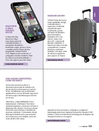 Estilo

BAGAGEM SEGURA

Resistente
A água,
poeira e
riscos
O Motorola Defy
Mini Duo Chip é
uma ótima opção de
smartphone para os
navegantes de plantão.
Resistente a água, poeira e riscos,
o modelo possui câmera de três
megapixels, câmera frontal
VGA, display touch screen de 3,2
polegadas e sistema Android. Além
de todas essas funcionalidades, o
Defy tem suporte para dois chips.

A linha Prime da Lansay
reúne qualidade, design
contemporâneo e
segurança. Produzida
em policarbonato
texturizado, possui
estrutura de alumínio
para fechamento,
fechadura TSA com
chaves, rodas com
giro 360º e sistema de
puxador embutido. O
interior da mala é forrado
com poliéster e contém
divisória com bolsos
fechados com zíper, além
de cadarços reguláveis
para segurar as roupas.

www.lansay.com.br

www.motorola.com.br

Uma viagem confortável
como seu barco
Fretar uma aeronave pode ser a
alternativa para fugir do trânsito e da
fila de check-in do aeroporto ao sair de
férias. Atendimento vip, profissionais
qualificados e serviço de bordo impecável
são fatores que contribuem para investir
no serviço.
Além disso, a disponibilidade é fator
fundamental. A Helimarte Táxi Aéreo
mantém tripulação e aeronaves 24 horas à
disposição dos clientes. Os preços variam
de acordo com o destino e o modelo da
aeronave solicitada. O fretamento de um
helicóptero Robinson 44, que acomoda
até três pessoas, por exemplo, custa em
torno de R$ 1.800 a hora.

Quando for locar aeronaves, verifique se a empresa é
homologada pela Anac (Agência Nacional de Aviação Civil).
Solicite o Cheta (Certificado de Homologação de Empresa de
Transporte Aéreo) e voe seguro!

www.helimarte.com.br
PERFILNÁUTICO 

133

 