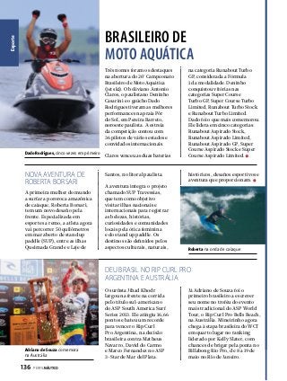 Esporte

BRASILEIRO DE
MOTO AQUÁTICA
Três nomes foram os destaques
na abertura do 26º Campeonato
Brasileiro de Moto Aquática
(jet ski). O boliviano Antonio
Claros, o paulistano Deninho
Casarini e o gaúcho Dado
Rodrigues tiveram as melhores
performances na praia Pôr
do Sol, em Pereira Barreto,
noroeste paulista. A estreia
da competição contou com
36 pilotos de vários estados e
convidados internacionais.
Dado Rodrigues, cinco vezes em primeiro

NOVA AVENTURA DE
ROBERTA BORSARI
A primeira mulher do mundo
a surfar a pororoca amazônica
de caiaque, Roberta Borsari,
tem um novo desafio pela
frente. Especializada em
esportes a remo, a atleta agora
vai percorrer 50 quilômetros
em mar aberto de stand up
paddle (SUP), entre as ilhas
Queimada Grande e Laje de

Claros venceu as duas baterias

Santos, no litoral paulista.
A aventura integra o projeto
chamado SUP Travessias,
que tem como objetivo
visitar ilhas nacionais e
internacionais para registrar
as belezas, histórias,
curiosidades e comunidades
locais pela ótica feminina
e do stand up paddle. Os
destinos são definidos pelos
aspectos culturais, naturais,

na categoria Runabout Turbo
GP, considerada a Fórmula
1 da modalidade. Deninho
conquistou vitórias nas
categorias Super Course
Turbo GP, Super Course Turbo
Limited, Runabout Turbo Stock
e Runabout Turbo Limited.
Dado foi o que mais comemorou.
Ele lidera em cinco categorias:
Runabout Aspirado Stock,
Runabout Aspirado Limited,
Runabout Aspirado GP, Super
Course Aspirado Stock e Super
Course Aspirado Limited.

históricos, desafios esportivos e
aventura que proporcionam.

Roberta na onda de caiaque

DEU BRASIL NO RIP CURL PRO
ARGENTINA E AUSTRÁLIA

Adriano de Souza comemora
na Austrália

136  PERFILNÁUTICO

O surfista Jihad Khodr
largou na frente na corrida
pelo título sul-americano
do ASP South America Surf
Series 2013. Ele atingiu 16,66
pontos e bateu um recorde
para vencer o Rip Curl
Pro Argentina, na decisão
brasileira contra Matheus
Navarro, David do Carmo
e Marco Fernandez no ASP
3-Star de Mar del Plata.

Já Adriano de Souza foi o
primeiro brasileiro a escrever
seu nome no troféu do evento
mais tradicional do ASP World
Tour, o Rip Curl Pro Bells Beach,
na Austrália. Mineirinho agora
chega à etapa brasileira do WCT
em quarto lugar no ranking
liderado por Kelly Slater, com
chances de brigar pela ponta no
Billabong Rio Pro, de 8 a 19 de
maio no Rio de Janeiro.

 