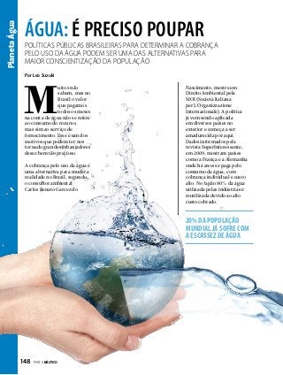 Planeta Água

ÁGUA: É PRECISO POUPAR

Políticas públicas brasileiras para determinar a cobrança
pelo uso da água podem ser uma das alternativas para
maior conscientização da população
Por Leo Suzuki

M

uitos não
sabem, mas no
Brasil o valor
que pagamos
todos os meses
na conta de água não se refere
ao consumo do recurso,
mas sim ao serviço de
fornecimento. Esse é um dos
motivos que podem ter nos
tornado grandes esbanjadores
desse bem tão precioso.
A cobrança pelo uso da água é
uma alternativa para mudar a
realidade no Brasil, segundo
o consultor ambiental
Carlos Renato Garcez do

Nascimento, mestre em
Direito Ambiental pela
SIOI (Società Italiana
per L´Organizzazione
Internazionale). A política
já vem sendo aplicada
em diversos países no
exterior e começa a ser
amadurecida por aqui.
Dados informados pela
revista SuperInteressante,
em 2009, mostram países
como a França e a Alemanha
onde há anos se paga pelo
consumo da água, com
cobrança individual e custo
alto. No Japão 80% da água
utilizada pelas indústrias é
reutilizada devido ao alto
custo cobrado.

20% da população
mundial já sofre com
a escassez de água

148  PERFILNÁUTICO

 