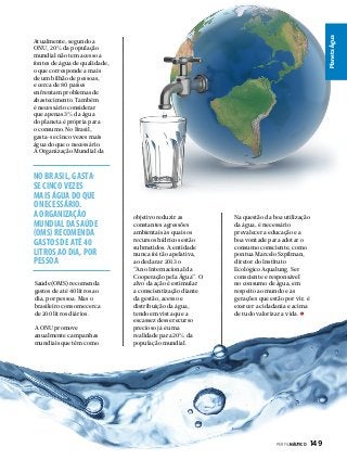 Planeta Água

Atualmente, segundo a
ONU, 20% da população
mundial não tem acesso a
fontes de água de qualidade,
o que corresponde a mais
de um bilhão de pessoas,
e cerca de 80 países
enfrentam problemas de
abastecimento. Também
é necessário considerar
que apenas 3% da água
do planeta é própria para
o consumo. No Brasil,
gasta-se cinco vezes mais
água do que o necessário.
A Organização Mundial da

No Brasil, gastase cinco vezes
mais água do que
o necessário.
A Organização
Mundial da Saúde
(OMS) recomenda
gastos de até 40
litros ao dia, por
pessoa
Saúde (OMS) recomenda
gastos de até 40 litros ao
dia, por pessoa. Mas o
brasileiro consome cerca
de 200 litros diários.
A ONU promove
anualmente campanhas
mundiais que têm como

objetivo reduzir as
constantes agressões
ambientais às quais os
recursos hídricos estão
submetidos. A entidade
nunca foi tão apelativa,
ao declarar 2013 o
“Ano Internacional da
Cooperação pela Água”. O
alvo da ação é estimular
a conscientização diante
da gestão, acesso e
distribuição da água,
tendo em vista que a
escassez desse recurso
precioso já é uma
realidade para 20% da
população mundial.

Na questão da boa utilização
da água, é necessário
prevalecer a educação e a
boa vontade para adotar o
consumo consciente, como
pontua Marcelo Szpilman,
diretor do Instituto
Ecológico Aqualung. Ser
consciente e responsável
no consumo de água, em
respeito ao mundo e às
gerações que estão por vir, é
exercer a cidadania e acima
de tudo valorizar a vida.

PERFILNÁUTICO 

149

 