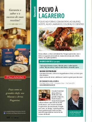 Gourmet

polvo à
lagareiro
Polvo no forno com batatas ao murro,
azeite, alho laminado, colorau e coentro

Nesta edição, a chef convidada Ilza Vinagre apresenta-nos o
Polvo à Lagareiro oferecido no menu do restaurante A Bela
Sintra, na capital paulista.

INGREDIENTES (1 porção)
1 kg de polvo, 8 batatas ao murro, 100 ml de azeite, ½ colher (sopa) de
corante, 100 g de azeitona, 3 dentes de alho fatiados, sal marinho a gosto.

modo de preparo

Em uma travessa, colocar os ingredientes e levar ao forno por
dez minutos.
Após retirar do forno, adicionar coentro a gosto para decorar.
RESTAURANTE A BELA SINTRA
Rua Bela Cintra, 2.325 – Cerqueira César - São Paulo (SP)
www.abelasintra.com.br

A seção Gourmet
desta edição é
dedicada a um
grande amigo da
Perfil Náutico.
Nossa homenagem
a Marcos Bassi, que faleceu no dia
24 de março, aos 64 anos de idade.
Proprietário do restaurante Templo
da Carne, no Bixiga, capital paulista,
Bassi ganhou fama como um dos
maiores especialistas em cortes de
carnes do Brasil.

150  PERFILNÁUTICO

Luiz Alfredo Malucelli
é escritor, colunista,
jornalista e gourmet.

 