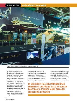 MUNDO NÁUTICO

SALÃO NÁUTICO DE ISTAMBUL

Estaleiro turco Numarine, com um iate de 78 pés em exposição

Quinhentas embarcações
ocuparam o salão náutico de
Istambul. Deste total, cerca
de 40 eram as novidades
neste importante cruzamento
marítimo entre os dois
continentes. Todos prontos
para navegar ao longo de 8 mil
quilômetros de costa, pelos
quatro mares diferentes que
banham a Turquia. Os grandes
estaleiros internacionais
exibem seus “cartões de
visita” no Eurásia Boat Show,
o segundo maior salão em

24  PERFILNÁUTICO

terra firme do mundo e um
dos dois realizados na Turquia,
anualmente. Ele não é um
concorrente das feiras náuticas
de Miami, Cannes ou Gênova,
para citar alguns, mas é um

complemento fundamental que
reforça a visibilidade dos iates
neste lado do mundo. Muitos
deles já foram lançados ao mar,
ou melhor, ao mercado em
outros salões e, mesmo assim,

OS GRANDES ESTALEIROS INTERNACIONAIS
EXIBEM SEUS CARTÕES DE VISITA NO EURÁSIA
BOAT SHOW, O SEGUNDO MAIOR SALÃO EM
TERRA FIRME DO MUNDO.

 