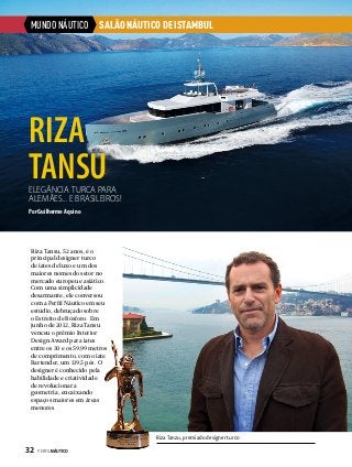 MUNDO NÁUTICO

SALÃO NÁUTICO DE ISTAMBUL

Riza
Tansu

Elegância turca para
alemães... E brasileiros!
Por Guilherme Aquino

Riza Tansu, 52 anos, é o
principal designer turco
de iates de luxo e um dos
maiores nomes do setor no
mercado europeu e asiático.
Com uma simplicidade
desarmante, ele conversou
com a Perfil Náutico em seu
estúdio, debruçado sobre
o Estreito de Bósforo. Em
junho de 2012, Riza Tansu
venceu o prêmio Interior
Design Award para iates
entre os 30 e os 59,99 metros
de comprimento, com o iate
Bartender, um 119,5 pés. O
designer é conhecido pela
habilidade e criatividade
de revolucionar a
geometria, encaixando
espaços maiores em áreas
menores

Riza Tanzu, premiado designer turco

32  PERFILNÁUTICO

 