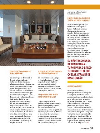 conversar sobre o barco.
É muito divertido.

Existe algo da cultura
turca nos seus barcos?
Não. Eu não trago nada de
tradicional turco para o
barco. Tudo nele tem que
chegar através de uma
função. Realmente, eu gosto
de elegância e simplicidade.
Eu não gosto de ornamentos
excessivos. Tudo tem que ter
uma explicação. A janela é
assim porque tem um motivo.
O “kitsch” polui. Quando
somos crianças, somos
inocentes, puros. Os meus
clientes são assim. As crianças
gostam do design essencial,
que é o mais fascinante.

Como você começou a
sua carreira?

E o que aconteceu com o
seu primeiro barco?

Eu sempre gostei de desenhar
desde a minha infância.
Os barcos são fascinantes e
achava que os turcos tinham um
futuro na construção de iates,
temos uma grande área para
isso. Eu comecei a desenhar e a
construir o meu barco porque
era muito caro comprar. Além
disso, eu não tinha experiência.
Seria muito difícil eu me
oferecer ao mercado e dizer:
“eu sou um boat designer”,
ninguém iria acreditar ou me
dar um projeto. Então decidi ser
o meu próprio cliente e pensei:
se for um sucesso, eu continuo.
Investi na construção do meu
barco, um modelo Explorer,
um cliente alemão gostou e
encomendou um barco igual,
um pouco maior.

Eu o vendi para um amigo
e ele ainda navega 17 anos
depois. Era um Explorer
de um arquiteto naval
conceituado naquele tempo.
Ele fez um belo casco, eu fiz o
exterior e o interior.

O que mais lhe atrai
na sua profissão?
Yacht designer é uma
profissão muito interessante
porque você pode praticar
muitas disciplinas da
arquitetura, como arquitetura
interior, o processo industrial,
o modelo gráfico, tudo ao
mesmo tempo enquanto
você cria um projeto. Muitos
clientes pedem um emblema
no primeiro jantar para

EU NÃO TRAGO NADA
DE TRADICIONAL
TURCO PARA O BARCO.
TUDO NELE TEM QUE
CHEGAR ATRAVÉS DE
UMA FUNÇÃO
Quem são eles?
Brasileiros e alemães,
principalmente. Eles têm gosto
e compreendem bem. Tenho
agora um cliente brasileiro, é um
povo caloroso, eu o encontrei
numa de suas casas, no Uruguai.
Uma casa bonita e fui ver de
perto o estilo de vida, muito
“cool”. Eu escolho também os
meus clientes que são livres para
escolher os designers. Se alguém
vem até mim, eu logo entendo
se vai ou não funcionar. Mas as
pessoas que chegam aqui sabem
o que fazemos, quem gosta de
“kitsch” não me procura.
PERFILNÁUTICO 

33

 