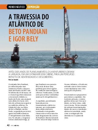 MUNDO NÁUTICO

EXPEDIÇÃO

A travessia do
Atlântico de
Beto Pandiani
e Igor Bely

Após dois anos de planejamentos, os aventureiros deram
a largada, em um catamarã sem cabine, para um percurso
repleto de adversidades e descobertas
Por Leo Suzuki

O velejador Beto Pandiani,
já conhecido pelas suas
aventuras a bordo, saiu para
mais um desafio em alto-mar.
No último dia 20 de março, ele
e o francês Igor Bely iniciaram
a travessia do Atlântico a
bordo do Picolé, um catamarã
sem cabine de 24 pés, todo
feito de carbono para suportar
as condições adversas. Da
Cidade do Cabo, na África
do Sul, a Ilhabela, em São
Paulo, a expedição percorrerá
quatro mil milhas náuticas
(7.410 quilômetros) em linha
reta. No entanto, a viagem se
tornará ainda mais longa, já

42  PERFILNÁUTICO

que Pandiani e seu parceiro
Bely terão de fazer uma
parábola para evitar regiões
de condições meteorológicas
adversas. Sendo assim, ao todo
serão percorridas 5 mil milhas
náuticas (9.260 quilômetros).
A expedição, parcialmente
bancada por um
financiamento coletivo na
internet, até o fechamento
desta edição não havia
terminado e tem grandes
chances de se tornar uma das
mais desgastantes da carreira
de Pandiani. Mesmo tentando
evitar zonas de tempo ruim no

Oceano Atlântico, o Picolé está
sofrendo com os fortes ventos
e seus tripulantes com o frio
nessa parte do planeta.
Foram muitos os preparativos
para iniciar a expedição. Em
território africano, o veleiro
ganhou reforço por fora e por
dentro, no berço cinza, onde
vai a travessa. Várias camadas
de carbono foram laminadas
dentro do casco e a instalação
elétrica foi reavaliada, assim
como a configuração dos
eletrônicos e os ajustes de
velas.

 