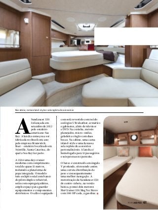 Na cabine, cama island-style e sala repleta de acessórios

A

Sundancer 350
foi lançada em
setembro de 2012
pelo estaleiro
americano Sea
Ray. A lancha começou a ser
fabricada no Brasil este ano
pela empresa Brunswick
Boat – estaleiro localizado em
Joinville, Santa Catarina, do
qual a Sea Ray faz parte.
A 350 é uma day cruiser
moderna com comprimento
total de quase 11 metros,
incluindo a plataforma de
popa integrada. O modelo
tem cockpit social com banco
do piloto duplo e rebatível,
sofás com espreguiçadeiras,
amplo espaço para guardar
equipamentos e componentes
eletrônicos. O salão é equipado

com sofá revestido com tecido
ecológico Ultraleather, armários
e gabinetes, além de televisor
e DVD. Na cozinha, móveis
planejados, micro-ondas,
geladeira e fogão com duas
bocas. Na cabine, uma cama
island-style e uma luxuosa
sala repleta de acessórios
personalizáveis. A lancha é
homologada para 12 passageiros
e seis pessoas no pernoite.
O barco é construído em ângulo
V profundo, oferecendo assim
uma correta distribuição de
peso e consequentemente
uma melhor navegação. A
motorização da Sundancer 350
de centro-rabeta, na versão
básica, possui dois motores
MerCruiser 350 Mag Tec Bravo
com 300 HP cada, a gasolina.
PERFILNÁUTICO 

61

 