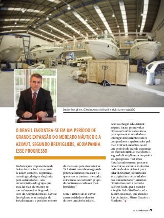 Davide Brevigliere, CEO da Azimut do Brasil, e a fábrica em Itajaí (SC)

O BRASIL ENCONTRA-SE EM UM PERÍODO DE
GRANDE EXPANSÃO DO MERCADO NÁUTICO E A
AZIMUT, SEGUNDO BREVIGLIERE, ACOMPANHA
ESSE PROGRESSO
Embarcações imponentes e de
beleza irretocável – nos quais
se aliam conforto, segurança,
tecnologia, design e elegância
para os interiores – são
características do grupo que
atua há mais de 40 anos no
mercado náutico. Segundo o
CEO da Azimut do Brasil, Davide
Brevigliere, as estratégias de
fortalecimento e posicionamento

da marca no país são certeiras:
“A Azimut reconhece o grande
potencial náutico brasileiro e
quer crescer junto ao mercado,
colocando-se como um grupo
de confiança e cada vez mais
brasileiro.”
Com o intuito de absorver
as necessidades e desejos
do consumidor brasileiro,

desde a chegada da Azimut
ao país, foram promovidas
diversas Confrarias Náuticas
para apresentar novidades e
interagir diretamente com os
compradores e apaixonados pelo
mar. O Brasil encontra-se em
um período de grande expansão
do mercado náutico e a Azimut,
segundo Brevigliere, acompanha
esse progresso. “Estamos
fortalecendo o nosso processo
de serviços, estruturando uma
rede de dealers Azimut para
lidar diretamente com todas
as exigências e necessidades
dos consumidores”, enfatiza.
“Contamos com a parceria
da First Yacht, para atender
a Região Sul e São Paulo, e da
Yacht Collection, que atende o
Rio de Janeiro, Minas Gerais e o
Nordeste.”
PERFILNÁUTICO 

71

 