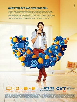 QUEM TEM GVT NÃO VIVE MAIS SEM.
Na GVT, você tem Banda Larga de até 150 Mega sem limites de download
e upload e recebe a velocidade contratada. Tem Telefone Fixo com ligações
ilimitadas para fixo e até de graça para celular. Uma TV por Assinatura
superinterativa com HDTV em todos os pacotes e acesso a redes sociais direto
na tela da TV. Além de um atendimento que está sempre buscando oferecer
o melhor serviço para você. Por isso, quem tem GVT não fica mais sem.

LIGUE

103 25

www.vocenofuturohoje.com.br

VERIFIQUE SE OS SERVIÇOS ESTÃO DISPONÍVEIS NA SUA LOCALIDADE. A VELOCIDADE ESTÁ SUJEITA A VERIFICAÇÃO NO ATO DA INSTALAÇÃO. Franquia ilimitada para fixo
e ligações para 2 celulares cadastrados no Plano GVT Ilimitado Local (PAS 042/POS/Local) e GVT Ilimitado Total (PAS 043/POS/Local) sob condições promocionais. Para melhor
usufruir os serviços HD da GVT TV, recomenda-se a utilização de uma TV de alta definição. Acesso a YouTube, Instagram e Facebook. Melhor Atendimento em Telefonia Fixa e Banda
Larga, de acordo com as Pesquisas Ranking IBRC/Revista Exame 2012, Gallup maio/2012, e Pesquisa CVA Solutions 2012. Consulte os termos no portal www.gvt.com.br.

 