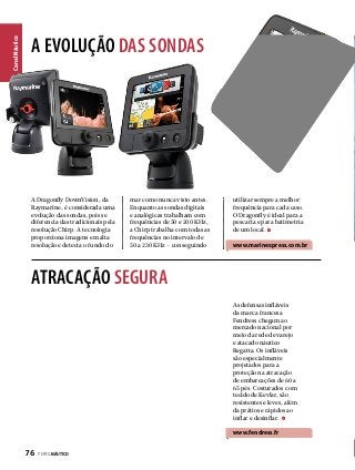 Canal Náutico

A EVOLUÇÃO DAS SONDAS

A Dragonfly DownVision, da
Raymarine, é considerada uma
evolução das sondas, pois se
diferencia das tradicionais pela
resolução Chirp. A tecnologia
proporciona imagens em alta
resolução e detecta o fundo do

mar como nunca visto antes.
Enquanto as sondas digitais
e analógicas trabalham com
frequências de 50 e 200 KHz,
a Chirp trabalha com todas as
frequências no intervalo de
50 a 230 KHz – conseguindo

utilizar sempre a melhor
frequência para cada caso.
O Dragonfly é ideal para a
pescaria e para batimetria
de um local.

www.marinexpress.com.br

ATRACAÇÃO SEGURA
As defensas infláveis
da marca francesa
Fendress chegam ao
mercado nacional por
meio da rede de varejo
e atacado náutico
Regatta. Os infláveis
são especialmente
projetados para a
proteção na atracação
de embarcações de 60 a
65 pés. Costurados com
tecido de Kevlar, são
resistentes e leves, além
da prátios e rápidos ao
inflar e desinflar.

www.fendress.fr

76  PERFILNÁUTICO

 
