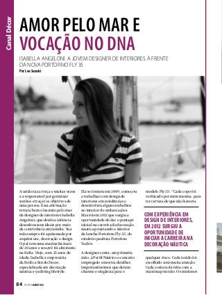 Canal Décor

Amor pelo mar e
vocação no DNA

Isabella Angeloni. A jovem designer de interiores À frente
dA novA Portofino Fly 35
Por Leo Suzuki

A união faz a força e muitas vezes
é a responsável por germinar
sonhos e traçar os objetivos de
uma pessoa. Essa afirmação
retrata bem o fascínio pelo mar
da designer de interiores Isabella
Angeloni, que desde a infância
desenhou seus ideais por meio
da convivência em família. Sua
mãe sempre foi apaixonada por
arquitetura, decoração e design.
O pai tem uma marina há mais
de 20 anos e seu avô foi almirante
na Itália. Hoje, com 25 anos de
idade, Isabella é empresária
da Estilo a Bordo Decor,
especializada em decoração
náutica e yachting lifestyle.

84  PERFILNÁUTICO

Ela se formou em 2009, começou
a trabalhar com design de
interiores em residências e
desenvolveu alguns trabalhos
no interior de embarcações.
Mas foi em 2012 que surgiu a
oportunidade de dar o pontapé
inicial na carreira de decoração
náutica projetando o interior
da lancha Portofino Fly 35, do
estaleiro paulista Portofino
Yachts.
A designer conta, em primeira
mão, à Perfil Náutico o conceito
empregado e mostra detalhes
importantíssimos que deram
charme e elegância para o

modelo Fly 35: “Cada copo foi
verificado por mim mesma, para
ter certeza de que não haveria

COM EXPERIÊNCIA EM
DESIGN DE INTERIORES,
EM 2012 SURGIU A
OPORTUNIDADE DE
INICIAR A CARREIRA NA
DECORAÇÃO NÁUTICA
qualquer risco. Cada tecido foi
escolhido com muita atenção.
Cada costura foi feita com a
máxima precisão. Os mínimos

 