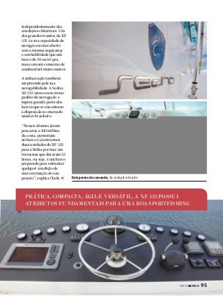 independentemente das
condições climáticas. Um
dos grandes trunfos da XF
335 é a sua capacidade de
navegar em mar aberto
com a mesma segurança
e confiabilidade que um
barco de 50 ou 60 pés,
mas com um consumo de
combustível muito menor.
A embarcação também
surpreende pela sua
navegabilidade. A Sedna
XF 335 oferece um ótimo
padrão de navegação e
supera grande parte dos
barcos que se encontram
à disposição no mercado
náutico brasileiro.
“Nossos clientes fazem
pescarias a 100 milhas
da costa, pernoitam
no barco e já enviamos
duas unidades do XF 335
para a Bahia por mar em
travessias que duraram 55
horas, ou seja, é um barco
preparado para enfrentar
qualquer condição de
mar em função do seu
projeto”, explica Clark.

Dois postos de comando, do cockpit e do alto

PRÁTICA, COMPACTA, ÁGIL E VERSÁTIL, A XF 335 POSSUI
ATRIBUTOS FUNDAMENTAIS PARA UMA BOA SPORTFISHING

PERFILNÁUTICO 

95

 