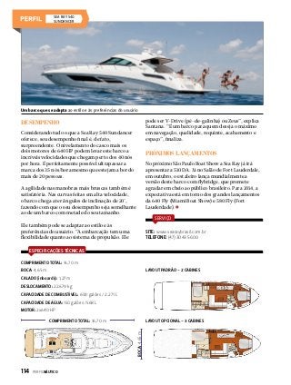 SEA RAY 540
Sundancer

Um barco que se adapta ao estilo e às preferências do usuário

pode ser V-Drive (pé-de-galinha) ou Zeus”, explica
Santana. “É um barco para quem deseja o máximo
em navegação, qualidade, requinte, acabamento e
espaço”, finaliza.

Desempenho
Considerando tudo o que a Sea Ray 540 Sundancer
oferece, seu desempenho final é, de fato,
surpreendente. O nivelamento do casco mais os
dois motores de 640 HP podem levar este barco a
incríveis velocidades que chegam perto dos 40 nós
por hora. É perfeitamente possível ultrapassar a
marca dos 35 nós/hora mesmo que estejam a bordo
mais de 20 pessoas.

Próximos lançamentos
No próximo São Paulo Boat Show a Sea Ray já irá
apresentar a 510 DA. Já no Salão de Fort Lauderdale,
em outubro, o estaleiro lança mundialmente a
versão deste barco com flybridge, que promete
agradar em cheio ao público brasileiro. Para 2014, a
expectativa está em torno dos grandes lançamentos
da 640 Fly (Miami Boat Show) e 580 Fly (Fort
Lauderdade).

A agilidade nas manobras mais bruscas também é
satisfatória. Nas curvas feitas em alta velocidade,
o barco chega a ter ângulos de inclinação de 20°,
fazendo com que o seu desempenho seja semelhante
ao de um barco com metade do seu tamanho.

SERVIÇO

Ele também pode se adaptar ao estilo e às
preferências do usuário. “A embarcação tem uma
flexibilidade quanto ao sistema de propulsão. Ele

SITE: www.searaybrasil.com.br
TELEFONE: (47) 3043 5600

ESPECIFICAÇÕES TÉCNICAS
COMPRIMENTO TOTAL: 16,70 m
BOCA: 4,65 m

LAYOUT PADRÃO - 2 CABINES

CALADO (inboards): 1,27 m
DESLOCAMENTO: 22.679 kg
CAPACIDADE DE COMBUSTÍVEL: 600 galões / 2.271 L
CAPACIDADE DE ÁGUA: 150 galões /568 L
MOTOR: 2x640 HP
LAYOUT OPCIONAL - 3 CABINES
BOCA: 4,65 m

COMPRIMENTO TOTAL: 16,70 m

114  PERFILNÁUTICO

 