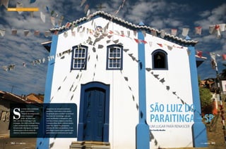 TURISMO SÃO LUIZ DO PARAITINGA

S

e existe uma realidade
para o provérbio
“Depois da tempestade,
vem a bonança”,
pode-se dizer que
São Luiz do Paraitinga é um
exemplo. Em 2010 a cidade viveu
a pior enchente da sua história.
Renascendo das águas, a cidade
deixou para trás as cenas de
chuvas e desmoronamentos e

142  PERFILNÁUTICO

reaparece no cenário turístico
paulista, renovada e com muita
disposição para receber os turistas.
São Luiz do Paraitinga tem um
povo acolhedor e simpático, que
tem na cultura caipira a sua base.
Compartilhar desta cultura muito
especial, típica das pequenas
cidades do interior paulista, é um
privilégio à parte para aqueles que
pretendem se aventurar por aqui.

São Luiz do
Paraitinga – SP
Um lugar para renascer
Por Família Mueller

PERFILNÁUTICO 

143

 