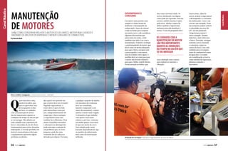 Saiba como conservar melhor o motor do seu barco. Motor bem cuidado é
sinônimo de melhor desempenho e MENOR consumo de combustível
Por Marcelo Buda

Um motor mais potente nem
sempre é a única forma de
melhorar o desempenho da
embarcação. Antes de colocar
a mão no bolso para comprar
um motor novo, vale considerar
algumas alternativas que
saem mais em conta, e isso
também tem tudo a ver com a
manutenção. Primeiro verifique
o posicionamento do motor, que
dever estar de forma adequada
para que o barco navegue com
a proa erguida e com menor
área de contato com a água. A
medida deve ser exata para que
o motor não levante demais e
para que o hélice ventile direito.
Preste atenção no hélice, que

deve estar em bom estado. Se
estiver danificado, em alguns
casos pode ser reparado, mas em
outros o melhor mesmo é optar
pela troca. Ajustar o passo do
hélice também é importante,
inclusive para não danificar o
motor. O eixo de propulsão deve

os cuidados com a
manutenção do motor
são tão importantes
quanto as condições
do tempo no dia em que
se vai navegar
estar alinhado com o motor,
para reduzir ao máximo a
vibração.

Outros itens, além do
motor, podem comprometer
o desempenho e o consumo
da embarcação. Casco com
cracas é um exemplo. Essas
incrustações podem reduzir
a velocidade em cerca de
20% do seu potencial.
Carga desnecessária é
outro exemplo. Quanto
mais leve, mais veloz será
o barco. Portanto, navegue
somente com o essencial
e concentre o peso no
centro do barco. Isso vale
também para os tanques,
tanto de combustível como
de água doce. Levando
em consideração a reserva
como medida de segurança,
abasteça somente o
necessário.

Canal Náutico

Canal Náutico

manutenção
de motores

Desempenho X
consumo

Para a melhor navegação o motor precisa estar “redondo”

Q

uem tem barco sabe,
ou deveria saber, que
para se aproveitar sem
preocupações os dias
de lazer, os cuidados
com a manutenção do motor
são tão importantes quanto as
condições do tempo no dia em que
se vai navegar. Não adianta ter
todo cuidado com a aparência do
barco e descuidar de um dos itens
fundamentais para evitar situações
indesejadas. A revisão periódica do
motor é essencial para evitar que
o equipamento apresente algum
problema ou defeito.

56  PERFILNÁUTICO

Mas qual é esse período em
que o motor deve ser revisado?
Segundo especialistas, o
motor deve ir para revisão
pelo menos duas vezes por
ano, independentemente do
tempo que o barco navegou.
A experiência nesse caso
também faz a diferença. Ficar
atento a barulhos estranhos
e alterações no desempenho
pode antecipar a solução de
um problema que, às vezes
pequeno, pode dar uma
tremenda dor de cabeça se
deixado para depois. Portanto,

a qualquer suspeita de defeito,
um mecânico de confiança
deve ser consultado.
Quando comparado a um
motor de automóvel, o motor
náutico é muito mais exigido.
A estimativa é que trabalhe
com quatro vezes mais
esforço e, por isso, consuma
em média quatro vezes mais
do que um motor de carro.
Essa relação pode variar
bastante dependendo do tipo
ou modelo da embarcação,
bem como da motorização
utilizada.

Proteção do arranque e injeção e engraxamento do eixo do hélice

PERFILNÁUTICO 

57

 