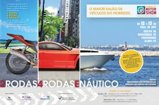 O Nordeste Motor Show 2014
é o maior evento do setor na
Região, e reúne a Emoção e
a Velocidade de

O MAIOR SALÃO DE
VEÍCULOS DO NORDESTE.

2 RODAS,
4 RODAS
E NÁUTICO

EMOÇÃO E VELOCIDADE EM UM SÓ LUGAR.

em um só lugar!
A melhor oportunidade de
interagir com seu consumidor
final e público trade.

10 13

DE� �A� �DE�
ABRIL�DE�2014
CENTRO�DE�
CONVENÇÕES�DE�
PERNAMBUCO�
OLINDA-PE�

MA DE
LATAFOR
MELHOR P
ÃO DE
E EXPOSIÇ
NEGÓCIOS
MARCA
FÍCIO
O X BENE
HOR CUST
NTATO
MEL
O POR CO
NOR CUST
ME
IMPACTOS
HÕES DE
DE 10 MIL
+
EM 2013
GERADOS
ES
XPOSITOR
E
90,3% DE
2013
OS EM
SATISFEIT

2RODAS4RODASENÁUTICO

ACESSE:
WWW.NORDESTEMOTORSHOW.COM.BR
FACEBOOK.COM/NORDESTEMOTORSHOW

RESERVE JÁ O SEU ESPAÇO
Apoio de Mídia

Apoios

Organização e Promoção

Recife / PE | Telefone: ( 81 ) 2122-8182 / ( 81 ) 9488-1848
diego.montenegro@reedalcantara.com.br
São Paulo / SP | Telefone: ( 11 ) 3060-5025
nordestemotorshow@reedalcantara.com.br

 