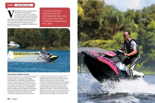 LINHA SPARK SEA-DOO

V

elocidade não é mais o principal objetivo
desta linha de motos aquáticas.
O princípio de resgatar o lazer na água,
tão valorizado quando os primeiros destes
veículos surgiram, unido com o que há de
mais moderno na tecnologia atual faz da linha Spark
da Sea-Doo, apresentada durante o mês de setembro
em Orlando, uma ousada estratégia da empresa
responsável pela marca, a canadense BRP (Bombardier
Recreational Products).

A LINHA SPARK FOI
APRESENTADA EM
SETEMBRO EM ORLANDO,
EM UM EVENTO PARA
A IMPRENSA PROMOVIDO
PELA BRP

Leves, econômicas, divertidas e acessíveis
Em cinco divertidas cores, os produtos apresentados
destacam-se por características como design,
sustentabilidade, acessibilidade e, principalmente,
economia. O projeto, que é considerado a menina
dos olhos da marca, demorou cerca de oito anos para
sair do papel. O resultado é fruto de muita pesquisa
e paixão de todos os envolvidos, um ambiente que
pôde ser sentido na pele pela equipe da Perfil Náutico,
convidada pela BRP para acompanhar o lançamento
exclusivo para a imprensa em Orlando (EUA).
A linha Spark surgiu não apenas para diversificar

68  PERFILNÁUTICO

o portfólio de produtos da marca. Segundo o vicepresidente da BRP, Chris Dawson, há muito mais por
trás dessa divertida linha. A intenção é ajudar
a diminuir o declínio de produtos recreativos aquáticos
e reacender o mercado que atingiu certa maturidade.
“O Spark chega ao mercado 50% mais leve e 40%
mais barato que o concorrente da mesma categoria”,
comenta Chris Dawson. “Para nós da BRP, fazer algo
diferente está no DNA, que é de buscar coisas novas ou
olhar para as mesmas coisas com um olhar diferente.
Há alguns anos nós percebemos que a indústria dos

PERFILNÁUTICO 

69

 