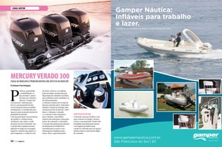 Gamper Náutica:
Infláveis para trabalho
e lazer.
Conheça os nossos modelos e faça a sua escolha.
www.gampernautica.com.br
São Francisco do Sul | SC
Etna 25’
Gamper 600
Gamper 500
Gamper 500
CANAL motor
P
otência, praticidade
e confiabilidade é o
que promete o motor
de popa seis cilindros
Mercury Verado 300
com joystick. Indicado para
barcos com propulsão de dois
ou três motores para seu melhor
desempenho, é considerado pela
marca o mais avançado sistema de
propulsão do mundo.
Uma das principais características
do modelo é o Intake Sound
Attebuetor, que reduz o ruído
do motor em até 14 decibéis. Isso
se dá devido à espuma acústica
aplicada ao longo da carenagem
superior e inferior que absorve a
alta frequência e o ruído do eixo
do motor. Destaca-se também
pela suavidade, promovida pela
disposição dos cilindros em linha,
que estabelece maior equilíbrio no
seu funcionamento.
O sistema exclusivo do Verado de
direção assistida eletro-hidráulica
elimina o torque ao entregar uma
sensação precisa de direção. Além
disso, a vibração é reduzida
e o controle é mais responsivo
que os demais, com melhor
resposta de aceleração e alterações
suaves de comando e velocidade.
O Verado 300 ainda possui sistema
de eficiência de combustível
estendida para cruzeiro com
informações completas sobre
níveis, fluxo e aproveitamento.
Joystick Piloting
O joystick vem para facilitar e dar
mais conforto ao dirigir e atracar
o barco com propulsão Verado 300.
Possibilita movimentação lateral
e em ângulo da embarcação
e pode ser utilizado para até quatro
motores juntos e para posto duplo
de comando.
MERCURYVERADO 300Chega ao mercado o primeiro motor com joystick da Mercury
Por Redação/ Fotos Divulgação
54  PERFILNÁUTICO
 