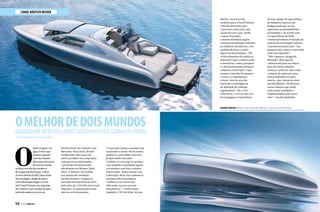 OMELHORDEDOISMUNDOS
CANAL NÁUTICO DESIGN
QuandoumMercedes-Benzsaidoasfaltoeganhaosmares
Por Rafaella Malucelli/ Fotos Divulgação
O
futuro éagoraena
água. Éisso o que
acontecequando
umadasmaiores
fabricantesdecarros
deluxodomundo
sejuntacomumdosestaleiros
devanguardadaEuropa,aSilver
ArrowsMarine(SAM). Dessafusão
detecnologiae designdeponta
comsofisticaçãosurgiuo Arrow
460GrandTurismo,umsuperiate
de14metros,quevai alémdo queo
mercadonáuticojámostrou.
Desenvolvido em conjunto com
Mercedez-Benz Style, divisão
da Mercedes-Benz que cria
outros produtos em cooperação
com parceiros selecionados,
o protótipo foi apresentado
oficialmente no Mônaco Yacht
Show. A Edition 1 do modelo
terá apenas dez unidades
exclusivíssimas e chegam ao
mercado internacional em 2015,
pelo valor de 1.250.000 euros mais
impostos. As encomendas estão
abertas aos interessados.
“O mercado náutico mundial está
recebendo o Arrow 460 de forma
positiva e é percebido como um
projeto muito inovador.
A edição 1 é a startup do produto
com unidades exatamente iguais
e já estamos com bons contatos
interessados. Nossa relação com
a Mercedes-Benz traz também as
mesmas ações estratégicas.
A Edition 1 em carros tem
tido muito sucesso em seus
lançamentos ”, revela Jacopo
Spadolini, CEO da Silver Arrows
Janelas laterais abrem com comando elétrico, como nos automóveis.
56  PERFILNÁUTICO PERFILNÁUTICO  57
Marine, em entrevista
exclusiva para a Perfil Náutico.
Uma das inovações para
o processo construtivo que
a parceria traz é que, desde
o início do projeto,
o desenvolvimento seguiu
a mesma metodologia utilizada
na indústria automotiva, com
modelos de barro e testes
rigorosos de protótipos. “Há
vários elementos da indústria
automotiva que a náutica pode
se beneficiar, como a pesquisa
e o desenvolvimento primeiro
e depois a construção. O que
estamos trazendo de um para
o outro é a experiência e
o know-how no uso dos
materiais e a inteligência
na aplicação de soluções
ergonômicas”, diz o CEO.
Além disso, o Arrow 460 traz
já na bagagem a experiência
de uma equipe de especialistas
da indústria náutica com
backgrounds que vão de
superiates ao automobilismo
da Fórmula 1. De acordo com
os especialistas da SAM,
o desenvolvimento é baseado na
mistura de tecnologias náuticas
e automotivas para fazer “um
pequeno iate a motor construído
como um superiate”.
“Não é apenas o design da
Mercedez-Benz que dá
o diferencial para esse barco,
mas sim várias soluções
técnicas e práticas, bem como
a seleção de materiais antes
nunca utilizados no meio
náutico, que vieram do meio
automobilístico. Há diversas
outras soluções que ainda
estão sendo estudadas e
implementadas pelo nosso
time”, ressalta Spadolini.
 