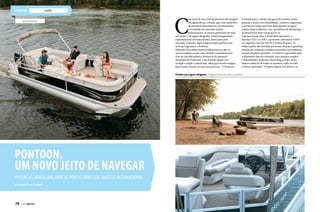 lazer
C
om mais de nove mil quilômetros de margem
em águas doces, o Brasil, que vem sendo alvo
de inúmeros lançamentos, investimentos
e novidades do mercado náutico
internacional, se mostra potencial em mais
um nicho: o de águas abrigadas. Ainda pouquíssimo
explorado pelo turismo náutico, bem como pelo
mercado, represas, lagos e lagoas daqui ganham um
novo protagonista: o Pontoon.
Diferente das embarcações tradicionais em que os
cascos roubam a cena, esse modelo é sustentado por
dois ou três flutuadores cilíndricos de alumínio
chamados de Pontoons. Com formato plano, seu
cockpit é amplo e sofisticado, ideal para reunir amigos,
fazer festas a bordo ou uma boa pescaria. “O Pontoon
é voltado para o cliente que gosta de receber várias
pessoas a bordo com estabilidade, conforto, segurança
e ao mesmo tempo um bom desempenho na água”,
explica Brad Anderson, vice-presidente de Marketing
da Brunswick Boat Group nos EUA.
O grupo trouxe para o Brasil dois tamanhos, o
Bayliner 21XT e o 23XT, o primeiro com motor 110HP
e o segundo com um 150 HP e solário de popa. As
embarcações são movidas por motor de popa à gasolina,
estação de comando completa revestida com madeira e
assento do piloto giratório. O conforto é garantido pelo
acabamento interno refinado, com assentos amplos
e almofadados, poltrona chaise long, mesas, porta-
objetos embaixo de todos os assentos, toldo retrátil
e outros opcionais. “Fizemos alguns test drives e as
www.brunswick.com
Pontoon.
Um novo jeito de navegar
Potencial brasileiro abre as portas para esse sucesso internacional
Por Redação/ Fotos Divulgação
Perfeito para águas abrigadas, chega ao Brasil em dois tamanhos.
78  PERFILNÁUTICO
 