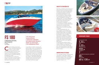 FS 180A PEQUENA NOTÁVEL
DA FS YACHTS
Por Redação
Fotos Divulgação
PERFILNÁUTICO72 PERFILNÁUTICO 73
C
om um portfólio de lanchas até
30 pés e qualidade tipo exportação,
o estaleiro FS Yachts completa
15 anos de história em 2014.
No ano passado lançou a sua menor lancha,
a FS 180, que preenche uma lacuna do
mercado com uma embarcação de pequeno
porte que oferece características sofisticadas
de acabamento e design.
Com esse diferencial, A FS 180 então se
tornou um dos maiores sucessos do estaleiro
e desde o lançamento já teve 96 unidades
fabricadas em nove meses. Em sua maioria,
De acordo com Renato, a maioria das lanchas
pequenas fabricadas no Brasil são projetadas
buscando o baixo custo de fabricação, sendo
boa parte delas modeladas artesanalmente
por estaleiros de pequeno porte. Indo
na contramão dessa tendência, a FS180
possui características e materiais utilizados
em embarcações de porte maior, seja em
critérios de qualidade de construção, ou
acabamento final. “Essa visível qualidade final
da embarcação, aliada à tradicional marca
FS Yachts, fizeram da FS180 uma das
melhores opções do segmento”.
A 18 pés possui proa sextavada, seguindo
uma nova tendência mundial de embarcações
de grande porte, que oferece design
diferenciado e funcionalidade com mais
espaço a bordo na proa sem comprometer
a navegação.
O casco da embarcação é alto, com
um “V” agressivo na proa e apenas uma
pequena faixa de convés. As linhas laterais
evidentes também seguem uma tendência
mundial automotiva de vincos geométricos
bem definidos e a largura das réguas
laterais oferece estabilidade na navegação,
possibilitando curvas com raio curto sem
adernar. Essas características permitem que
a embarcação não fique limitada às águas
abrigadas, mas também possa navegar em
águas costeiras.
A embarcação possui adesivos externos
Chrome metálicos, ao invés dos tradicionais
resinados utilizados nas embarcações, e já
vem com a torre de esqui, ducha de água
doce, para-brisas de alumínio e vidro, bancos
giratórios e estofamento em diversas opções
de cores de série.
Com capacidade de atender confortavelmente
sete pessoas, o convés segue o desenho
geométrico da linha externa, no estofamento
e nas peças metálicas. A altura do costado
e do para-brisas oferece aos passageiros
segurança e conforto.
o proprietário da 18 pés é o marinheiro de
primeira viagem, porém sua versatilidade atrai
diferentes públicos. “Provavelmente é um
dos barcos mais versáteis de nossa linha, pois
atrai jovens que entram para comprarem uma
lancha ao invés de um jet ski, ou a família que
busca começar na náutica com um barco que
não gere muito custo, para depois trocar por
um maior, ou o praticante de wakeboard e
esqui aquático”, explica Renato Renato Affe
Gonçalves, diretor comercial da FS Yachts.
O modelo está disponível no mercado
a 60 mil reais, pronta para navegar.
Comprimento total
5,33m
Boca
2,22m
Peso sem motor
450 kg
Passageiros
7Capacidade do tanque de combustível
80 L
Motorização
60 a 130HP
Especificações técnicasA FS 180 possui
características
e materiais utilizados
em embarcações de porte
maior na construção
e no acabamento final.
CARA DE 18, ESTRUTURA DE 30
CONFORTO PARA SETE PESSOAS
PERFILNáutICO 73
 