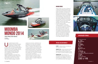 Por Redação
Fotos Divulgação
PERFILNÁUTICO76 PERFILNÁUTICO 77
Comprimento total
6,25m
Largura
2,59m
Calado
63,5 cm
Peso
1723 kg
Capacidade do tanque de combustível
147 L
Motorização básica
330 HP V8
Especificações técnicas
U
ma alternativa para as lanchas
esportivas, a Moomba, marca popular
de wakeboard nos Estados Unidos,
chegou ao Brasil em 2010 por meio
da Wake na Veia. Com uma característica diferente
das demais marcas que estão no país, a Moomba
oferece tudo que um barco da categoria deve ter,
porém com a promessa da melhor relação
custo X benefício do mercado. Agora para
2014 o lançamento é a Moomba Mondo,
uma espaçosa 20,6 pés.
Segundo o wakeboarder multicampeão Mario
Manzoli, responsável por trazer a marca ao país,
a Moomba tem o conceito de ser o melhor
barco de wake possível, com o menor preço.
“Eles usam a melhor tecnologia, os melhores
Modelo chega ao mercado de wakeboard
e wakesurf com design arrojado do casco
e itens essenciais para prática de esportes
aquáticos já de fábrica. Caracteriza-se por
possuir uma espaçosa área interna que
acomoda de forma confortável 13 pessoas.
Importado para o Brasil com possibilidade
de personalização, a Mondo oferece três
tipos de motorização, diversos adicionais
para estilizar a aparência da lancha, além
de sonorização e acessórios customizados.
Já de fábrica, o barco traz instrumentação
completa, sistema de lastro, piloto
automático, torre de wake, flap hidráulico
e carreta rodoviária original.
O valor da importação começa em
103.200,00 dólares. O casco moderno
de 2,59 metros de largura em V profundo
com lateral mais elevada, somado ao
novo sistema Flow, torna o barco uma
ótima opção não apenas para a prática
do wakeboard, mas principalmente para
wakesurf. O sistema faz da marola desse
barco uma das melhores da categoria,
além de proporcionar uma navegação
mais suave. O barco ainda conta com
as tecnologias Wakeplate e Gravity III.
materiais de construção e acabamento, mas
conseguem ter um custo muito competitivo
pelo processo de produção extremamente
eficiente”. Entretanto, vale ressaltar que com
o enorme mercado de barcos americano eles
conseguem atingir esse baixo custo graças à
grande escala de produção. Lá são produzidos
cerca de 1500 barcos por ano, enquanto por
aqui as marcas nacionais produzem cerca de
30.O desafio inicial, no entanto, foi introduzir
a marca no país, mas depois de
relacionamento junto a escolas de wake, foi
sucesso de vendas e já conta com mais de
30 barcos vendidos. Os modelos lançados no
Brasil são a Mojo 2.5, Outback V, Mobius LSV
e agora a Mondo.
Moomba
Mondo 2014Mais wake por menos
MOOMBA MONDO
POR QUE A MELHOR MAROLA?
FLOW – Sistema mecânico com falsos que
serve para formar a marola.
GRAVITY III – Sistema automático de lastro,
que, ao apertar o botão no painel, enche
automaticamente 600 litros de água em cerca
de 5 minutos e aumenta o tamanho da marola.
WAKEPLATE – Flap hidráulico com
acionamento no painel que ajuda o barco nas
arrancadas e para configurar o formato da
marola para cada modalidade ou de acordo
com a preferência de quem está na água.
PERFILNáutICO 77
 