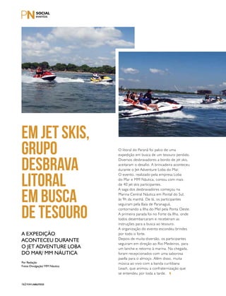 PERFILNÁUTICO162
O litoral do Paraná foi palco de uma
expedição em busca de um tesouro perdido.
Diversos desbravadores a bordo de jet skis,
aceitaram o desafio. A brincadeira aconteceu
durante o Jet Adventure Loba do Mar.
O evento, realizado pela empresa Loba
do Mar e MM Náutica, contou com mais
de 40 jet skis participantes.
A saga dos desbravadores começou na
Marina Central Náutica em Pontal do Sul,
às 9h da manhã. De lá, os participantes
seguiram pela Baía de Paranaguá,
contornando a Ilha do Mel pela Ponta Oeste.
A primeira parada foi no Forte da Ilha, onde
todos desembarcaram e receberam as
instruções para a busca ao tesouro.
A organização do evento escondeu brindes
por todo o forte.
Depois de muita diversão, os participantes
seguiram em direção ao Rio Medeiros, para
um lanche e retorno à marina. Na chegada,
foram recepcionados com uma saborosa
paella para o almoço. Além disso, muita
música ao vivo com a banda curitibana
Leash, que animou a confraternização que
se entendeu por toda a tarde.
Em jet skis,
grupo
desbrava
litoral
em busca
de tesouro
A expedição
aconteceu durante
o Jet Adventure Loba
do Mar/ MM Náutica
Por Redação
Fotos Divulgação/ MM Náutica
 