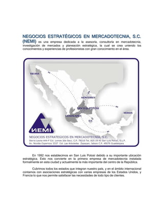 NEGOCIIOS ESTRATÉGIICOS EN MERCADOTECNIIA,, S..C..
NEGOC OS ESTRATÉG COS EN MERCADOTECN A S C
(NEMII) es una empresa dedicada a la asesoría, consultoría en mercadotecnia,
( NE M )
investigación de mercados y planeación estratégica, la cual se crea uniendo los
conocimientos y experiencias de profesionistas con gran conocimiento en el área.




       En 1992 nos establecimos en San Luis Potosí debido a su importante ubicación
estratégica. Esto nos convierte en la primera empresa de mercadotecnia instalada
formalmente en esta ciudad y actualmente la más importante del centro de la República.

       Cubrimos todos los estados que integran nuestro país, y en el ámbito internacional
contamos con asociaciones estratégicas con varias empresas de los Estados Unidos, y
Francia lo que nos permite satisfacer las necesidades de todo tipo de clientes.
 