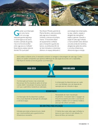 PERFILNÁUTICO 13
G
uardar sua embarcação
em uma marina
e em uma vaga
adequada garante segurança
e conservação ao seu barco
durante o período de guarda,
mas e na hora de escolher
entre vaga seca ou molhada?
Quais fatores analisar antes da
decisão? Por qual optar?
Para Rossini Miranda, gerente da
Marina Verolme, antes da escolha
pela vaga seca é necessário
conhecer a estrutura da própria
marina. “O local deve dispor
de equipamentos confiáveis
para o transporte e guarda dos
barcos, os profissionais têm de
ser bem treinados e o local deve
oferecer um espaço adequado à
acomodação das embarcações,
ou seja, coberto, arejado e
abrigado das intempéries”,
explica o gerente. Quando a
opção for pela vaga molhada,
a marina também deve oferecer
uma área ampla de manobras,
abrigada das ações dos ventos
e uma boa infraestrutura,
oferecendo água e energia.
xvaga seca vagamolhada
desvantagens
MELHOR ÉPOCA PARA UTILIZAÇÃO
vantagens
A embarcação permanece mais conservada.
Isso porque não fica exposta às ações do tempo
e ainda obtém manutenção minuciosa, fazendo
com que o patrimônio mantenha-se valorizado.
Após analisar os fatores acima, é necessário conhecer as vantagens e desvantagens de cada vaga. Confira
abaixo um quadro comparativo que aponta as diferenças de cada opção de acordo com o especialista.
Não fique em dúvida na hora de guardar sua embarcação.
A embarcação não fica disponível a qualquer
hora, já que depende da operação de colocação
e retirada da água.
Indicadas para todas as épocas do ano, desde
que o local escolhido para a guarda tenha a
infraestrutura necessária.
A embarcação fica disponível para ser usada
com mais facilidade, pois não depende de
operação para ser colocada na água.
Necessidade de maior manutenção.
Anualmente, é necessário fazer a raspagem da
tinta anti-incrustante para evitar o acúmulo de
parasitas. Cuidado com os materiais metálicos
para que não sofram corrosões.
O cliente deve optar pelas vagas molhadas na
época em que o barco é mais utilizado. Em
época de férias, por exemplo.
 