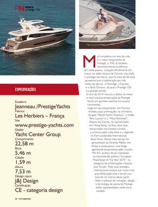 PERFILNÁUTICO26
prestige 750
Especificações
Estaleiro
Fábrica
Site
Dealer
Comprimento
Boca
Calado
Altura
Design casco
Certificação
Jeanneau /PrestigeYachts
Les Herbiers – França
www.prestige-yachts.com
Yacht Center Group
22,58 m
5,46 m
1,59 m
7,53 m
J&J Design
CE - categoria design
PERFILNÁUTICO26
M
al completou um ano de vida,
e o maior lançamento da
Prestige, o 750, já recebeu
reconhecimento e prêmios
por onde passou. Lançado oficialmente em
março no salão náutico de Cannes, traz todo
o prestígio da marca, que há mais de 20 anos
apresenta luxo e sofisticação em três
linhas de barcos, a Flybridge, a Express
e a Yacht Division, da qual a Prestige 750
é a grande estrela.
O ano de 2014 marcou o debut da maior
e mais luxuosa embarcação da Prestige
Yachts em grandes eventos nos quatro
continentes.
Logo em seu lançamento, em Cannes,
recebeu duas premiações na cerimônia
de gala “World Yachts Trophies”, o troféu
“Best Layout” e o “Most Achieved”.
Depois de Cannes, foi apresentado
em Hong Kong, na Ásia; teve duas
temporadas nos Estados Unidos,
a primeira pela costa leste e a segunda
no Fort Lauderdale International
Boat Show. Neste meio tempo foi
apresentado ao Oriente Médio, em
Dubai e ainda possui uma longa
agenda de lançamentos pelo mundo.
Por fim, acabou de ser nomeado
no reconhecido prêmio “European
Powerboat of The Year 2015”, na
categoria de embarcações maiores
que 45 pés. Todo esse prestígio
internacional mostra que muito mais
que sofisticação está a bordo nos
mais de 22 metros deste yacht.
Todo o esforço de inovação, design
e tecnologia de ponta da Prestige
estão representados neste novo
modelo.
 