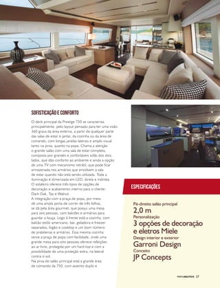 PERFILNÁUTICO 27
SOFISTICAÇÃO E CONFORTO
O deck principal da Prestige 750 se caracteriza,
principalmente, pelo layout pensado para ter uma visão
360 graus da área externa, a partir de qualquer parte
das salas de estar e jantar, da cozinha ou da área de
comando, com longas janelas laterais e amplo visual
tanto na proa, quanto na popa. Chama a atenção
o grande salão com uma sala de estar completa,
composta por grandes e confortáveis sofás dos dois
lados, que dão conforto ao ambiente e ainda a opção
de uma TV com mecanismo retrátil, que pode ficar
armazenada nos armários que envolvem a sala
de estar quando não está sendo utilizada. Toda a
iluminação é dimerizada em LED, direta e indireta.
O estaleiro oferece três tipos de opções de
decoração e acabamento interno para o cliente:
Dark Oak, Tay e Walnut.
A integração com a praça de popa, por meio
de uma ampla porta de correr de três folhas,
se dá pela área gourmet, que possui uma mesa
para seis pessoas, com balcões e armários para
guardar a louça. Logo à frente está a cozinha, com
balcão estilo americano, bar, geladeira e freezer
separados, fogão e cooktop e um bom número
de prateleiras e armários. Essa mesma cozinha
serve a praça de popa com facilidade, onde uma
grande mesa para oito pessoas oferece refeições
ao ar livre, protegida por um hard top e com a
possibilidade de uma proteção extra, na lateral
contra o sol.
Na proa do salão principal está a grande área
de comando da 750, com assento duplo e
Especificações
Pé-direito salão principal
Personalização
Design interior e exterior
Conceito
2,0 m
3 opções de decoração
e eletros Miele
Garroni Design
JP Concepts
PERFILNÁUTICO 27
 