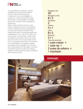 PERFILNÁUTICO28
prestige 750
Especificações
Passageiros dia
Passageiros noite
Tripulantes
Cabines
Leitos
Banheiros
Tipos de camarotes
20
8+2
2
4+1
8+2
3+1
1 suíte máster +
1 suíte vip +
2 suítes de solteiro +
1 tripulação
PERFILNÁUTICO28
com ajuste elétrico a bombordo, e grande
visibilidade com porta de acesso à lateral
do barco. Todo o painel de controle
é revestido em couro que dá elegância e
unidade com os demais ambientes do salão.
Possui todas as instrumentações e tecnologia
de ponta nos controles, dentro do padrão de
grandes iates.
Ainda no deck principal encontra-se a suíte
máster. Localizada mais à proa, possui banheiro
e closet. O destaque fica para a quantidade de
luz natural que comporta o ambiente. Duas
amplas janelas laterais e duas grandes gaiutas dão
visibilidade para o mar e para o céu. Possui uma
cama king size, com baú abaixo. Criados-mudo
com gavetas em cada lado, armário com portas
de correr e ainda um recuo para cadeira e mesa
com um compartimento que abre e se transforma
em uma penteadeira, com espelho e espaços
para guardar joias e maquiagem. Do outro lado
há um sofá embutido com três lugares. Uma porta
a bombordo dá acesso ao closet com estantes,
espelhos e armários de ponta a ponta. A estibordo
está o banheiro da suíte.
 