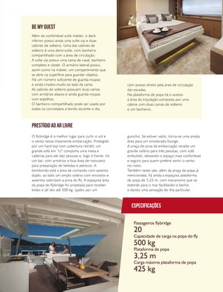 PERFILNÁUTICO 29
Além da confortável suíte máster, o deck
inferior possui ainda uma suíte vip e duas
cabines de solteiro. Uma das cabines de
solteiro é uma demi-suíte, com banheiro
compartilhado com a área de circulação.
A suíte vip possui uma cama de casal, banheiro
completo e closet. O armário lateral possui,
assim como na máster, um compartimento que
se abre na superfície para guardar objetos.
Há um número suficiente de guarda-roupas
e ainda criados-mudo ao lado da cama.
As cabines de solteiro possuem duas camas
com armários abaixo e ainda guarda-roupas
com espelhos.
O banheiro compartilhado pode ser usado por
todos os convidados a bordo durante o dia,
BE MY GUEST
com acesso direto pela área de circulação
das escadas.
Na plataforma de popa há o acesso
à área da tripulação composta por uma
cabine com duas camas de solteiro
e um banheiro.
O flybridge é o melhor lugar para curtir o sol e
o vento nessa imponente embarcação. Protegido
por um hard top com cobertura retrátil, um
grande sofá em “U” comporta uma mesa e
cadeiras para até dez pessoas e, logo à frente, há
um bar, com armários e boa área de manuseio
para preparação de bebidas e petiscos. A
bombordo está a área de comando com assento
duplo, ao lado um amplo solário com encostos e
assentos valorizam a proa do fly. A espaçosa área
da popa do flybridge foi projetada para receber
botes e jet skis até 500 kg, içados por um
guincho. Se estiver vazio, torna-se uma ampla
área para um ensolarado lounge.
A praça de proa da embarcação recebe um
grande solário para três pessoas, com sofá
embutido, deixando o espaço mais confortável
e seguro para quem prefere sentir o vento
no rosto.
Também neste iate, além da praça de popa já
mencionada, há ainda a espaçosa plataforma
de popa de 3,25 m, com mecanismo que se
estende para o mar facilitando o banho
e dando uma sensação de ilha particular.
Especificações
Passageiros flybridge
Capacidade de carga na popa do fly
Plataforma de popa
Carga máxima plataforma de popa
20
500 kg
3,25 m
425 kg
PRESTÍGIO AO AR LIVRE
 