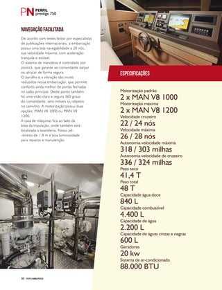 PERFILNÁUTICO30
prestige 750
Especificações
Motorização padrão
Motorização máxima
Velocidade cruzeiro
Velocidade máxima
Autonomia velocidade máxima
Autonomia velocidade de cruzeiro
Peso seco
Peso total
Capacidade água doce
Capacidade combustível
Capacidade de água
Capacidade de águas cinzas e negras
Geradores
Sistema de ar-condicionado
2 x MAN V8 1000
2 x MAN V8 1200
22 / 24 nós
26 / 28 nós
318 / 303 milhas
336 / 324 milhas
41,4 T
48 T
840 L
4.400 L
2.200 L
600 L
20 kw
88.000 BTU
NAVEGAÇÃO FACILITADA
De acordo com testes feitos por especialistas
de publicações internacionais, a embarcação
possui uma boa navegabilidade a 28 nós,
sua velocidade máxima, com aceleração
tranquila e estável.
O sistema de manobras é controlado por
joystick, que garante ao comandante zarpar
ou atracar de forma segura.
O barulho e a vibração são muito
reduzidos nessa embarcação, que permite
conforto ainda melhor de portas fechadas
no salão principal. Deste ponto também
há uma visão clara e segura 360 graus
do comandante, sem móveis ou objetos
no caminho. A motorização possui duas
opções: MAN V8 1000 ou MAN V8
1200.
A casa de máquinas fica ao lado da
área da tripulação, onde também está
localizada a lavanderia. Possui pé-
-direito de 1,8 m e boa luminosidade
para reparos e manutenção.
 