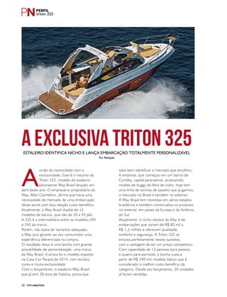 PERFILNÁUTICO32
A
união da necessidade com a
exclusividade. Esse é o resumo da
Triton 325, modelo do estaleiro
paranaense Way Brasil lançado em
abril deste ano. O empresário proprietário da
Way, Allan Cechelero, afirma que havia uma
necessidade de mercado de uma embarcação
desse porte com boa relação custo-benefício.
Atualmente, a Way Brasil dispõe de 12
modelos de barcos, que vão de 20 a 45 pés.
A 325 é a intermediária entre os modelos 295
e 345 da marca.
Porém, não basta ter tamanho adequado,
a Way quis garantir ao seu consumidor uma
experiência diferenciada na compra.
O resultado disso é uma lancha com grande
possibilidade de personalização, uma marca
da Way Brasil. A prova foi o modelo exposto
na Casa Cor Paraná de 2014, com tecidos,
cores e muita exclusividade.
Com o lançamento, o estaleiro Way Brasil,
que já tem 30 anos de história, prova que
sabe bem identificar o mercado que escolheu.
A empresa, que começou em um bairro de
Curitiba, capital paranaense, produzindo
moldes de buggy de fibra de vidro, hoje tem
uma linha de lanchas de passeio que já ganhou
o mercado no Brasil e também no exterior.
A Way Brasil tem revendas em vários estados
brasileiros e também comercializa os produtos
no exterior, em países da Europa e da América
do Sul.
Atualmente, o nicho náutico da Way é de
embarcações que variam de R$ 80 mil a
R$ 1,2 milhão e oferecem qualidade,
conforto e segurança. A Triton 325 se
encaixa perfeitamente nesses quesitos,
com a vantagem de ter um preço competitivo.
Com capacidade de 12 pessoas para passeio
e quatro para pernoite, a lancha custa a
partir de R$ 340 mil, modelo básico que é
considerado o melhor custo-benefício da
categoria. Desde seu lançamento, 20 unidades
já foram vendidas.
A exclusiva Triton 325Estaleiro identifica nicho e lança embarcação totalmente personalizável
Por Redação
triton 325
 