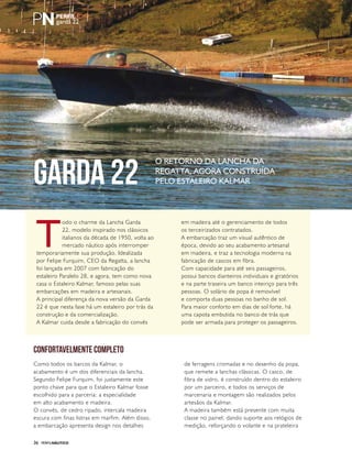PERFILNÁUTICO36
garda 22
T
odo o charme da Lancha Garda
22, modelo inspirado nos clássicos
italianos da década de 1950, volta ao
mercado náutico após interromper
temporariamente sua produção. Idealizada
por Felipe Furquim, CEO da Regatta, a lancha
foi lançada em 2007 com fabricação do
estaleiro Paralelo 28, e agora, tem como nova
casa o Estaleiro Kalmar, famoso pelas suas
embarcações em madeira e artesanais.
A principal diferença da nova versão da Garda
22 é que nesta fase há um estaleiro por trás da
construção e da comercialização.
A Kalmar cuida desde a fabricação do convés
em madeira até o gerenciamento de todos
os terceirizados contratados.
A embarcação traz um visual autêntico de
época, devido ao seu acabamento artesanal
em madeira, e traz a tecnologia moderna na
fabricação de cascos em fibra.
Com capacidade para até seis passageiros,
possui bancos dianteiros individuais e giratórios
e na parte traseira um banco inteiriço para três
pessoas. O solário de popa é removível
e comporta duas pessoas no banho de sol.
Para maior conforto em dias de sol forte, há
uma capota embutida no banco de trás que
pode ser armada para proteger os passageiros.
Confortavelmente completo
Como todos os barcos da Kalmar, o
acabamento é um dos diferenciais da lancha.
Segundo Felipe Furquim, foi justamente este
ponto chave para que o Estaleiro Kalmar fosse
escolhido para a parceria: a especialidade
em alto acabamento e madeira.
O convés, de cedro ripado, intercala madeira
escura com finas listras em marfim. Além disso,
a embarcação apresenta design nos detalhes
de ferragens cromadas e no desenho da popa,
que remete a lanchas clássicas. O casco, de
fibra de vidro, é construído dentro do estaleiro
por um parceiro, e todos os serviços de
marcenaria e montagem são realizados pelos
artesãos da Kalmar.
A madeira também está presente com muita
classe no painel, dando suporte aos relógios de
medição, reforçando o volante e na prateleira
garda 22
O retorno da lancha da
Regatta, agora construída
pelo estaleiro Kalmar
 