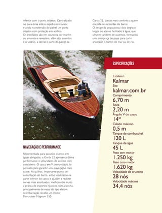 PERFILNÁUTICO 37
NAVEGAÇÃO E PERFORMANCE
Recomendada para passeios diurnos em
águas abrigadas, a Garda 22 apresenta ótima
performance e velocidade, de acordo com
o estaleiro. O casco em V pronunciado foi
pensado para garantir uma navegação mais
suave. As quilhas, importante ponto de
sustentação do barco, estão localizadas na
parte inferior do casco e ajudam a realizar
curvas mais acentuadas, melhorando muito
a prática de esportes náuticos com a lancha,
principalmente de esqui do tipo slalom.
A embarcação recebe um motor
Mercruiser Magnum 350.
Garda 22, dando mais conforto a quem
encosta-se às bordas do barco.
O design da popa possui dois degraus
largos de acesso facilitado à água, que
servem também de assentos, formando
uma minipraça de popa para curtir
ancorado o banho de mar ou de rio.
inferior com o porta objetos. Centralizado
no para-brisa está o espelho retrovisor
e ainda na extensão do painel um porta
objetos com proteção em acrílico.
Os estofados são em couro na cor marfim
ou amarela e revestem, além dos assentos
e o solário, a lateral e parte do painel da
Especificações
Estaleiro
Site
Comprimento
Boca
Ângulo V do casco
Calado máximo
Tanque de combustível
Tanque de água
Peso sem motor
Peso com motor
Velocidade de cruzeiro
Velocidade máxima
Kalmar
kalmar.com.br
6,70 m
2,20 m
14º
0,5 m
120 L
45 L
1.250 kg
1.620 kg
28 nós
34,4 nós
 