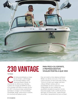 PERFILNÁUTICO38
boston whaler 230 vantage
C
om tantas possibilidades ao longo
de seus 23 pés, a 230 Vantage,
do renomado estaleiro norte-
-americano Boston Whaler, foi
reconhecida nos últimos anos. Recebeu
o prêmio de inovação da NMMA em 2013
e foi nomeada como Barco Europeu do Ano
em 2014. Uma das principais características
apontadas é conseguir unir funcionalidade,
versatilidade, design, performance e conforto
em uma lancha de pequeno porte.
230 Vantage
Para pesca ou esporte,
a premiada Boston
Whaler mostra a que veio
Por Redação
PERFILNÁUTICO38
Esse vem sendo um dos objetivos da Boston
Whaler nos últimos cinco anos. O de tornar
o barco de pesca um barco para toda a família.
“Como é um barco que navega muito bem,
a Boston Whaler resolveu abrir as
possibilidades do barco e adicionou novas
configurações em seus modelos que
possibilitam atividades de esporte e recreio.
Essa preocupação mudou o estilo dos barcos
fabricados nos últimos anos”, explica Ricardo
Ayres Netto, representante da marca no Brasil.
 