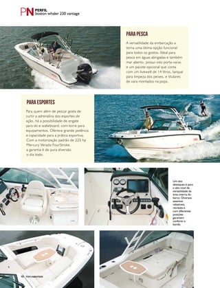 PERFILNÁUTICO40
Um dos
destaques é para
o alto nível de
versatilidade da
área interna do
barco. Diversos
assentos
rebatíveis,
retráteis e
com diferentes
posições
garantem
conforto a
bordo.
boston whaler 230 vantage
PERFILNÁUTICO40
para esportes
Para quem além de pescar gosta de
curtir a adrenalina dos esportes de
ação, há a possibilidade de engate
para ski e wakeboard, com torre para
equipamentos. Oferece grande potência
e capacidade para a prática esportiva.
Com a motorização padrão de 225 hp
Mercury Verado FourStroke,
a garantia é de pura diversão
o dia todo.
para pesca
A versatilidade da embarcação a
torna uma ótima opção funcional
para todos os gostos. Ideal para
pesca em águas abrigadas e também
mar aberto, possui oito porta-varas
e um pacote opcional que conta
com um livewell de 14 litros, tanque
para limpeza dos peixes, e titulares
de vara montados na popa.
 