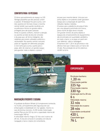 PERFILNÁUTICO 41
Especificações
Pé-direito banheiro
Motorização padrão
Motorização máxima
Aceleração de 0 a 20 nós
Velocidade máxima
Velocidade de cruzeiro
Capacidade combustível
Capacidade água
1,20 m
225 hp
330 hp
6 s
32 nós
28 nós
420 L
76 L
CONFORTO PARA 10 PESSOAS
NAVEGAÇÃO EFICIENTE E SEGURA
O ótimo aproveitamento do espaço na 230
Vantage possibilita que dez pessoas curtam
o passeio. O destaque fica para a proa, com
dois assentos em formato chaise e mesinha
central retrátil, que quando recolhida une
as poltronas e forma um grande solário
protegido para até quatro pessoas.
Ainda no quesito conforto, chamam a atenção
os assentos ao lado da área de comando
e da popa que, de forma inteligente, são
rebatíveis para serem utilizados conforme a
necessidade. No assento central o encosto
pode ser regulado em diferentes posições
e virar tanto para a proa, quanto para a
popa, além de reservar um grande espaço
para guardar malas e objetos, e possuir
A qualidade da Boston Whaler já é amplamente conhecida
no mundo, principalmente pela segurança de suas
embarcações e estabilidade em mar agitado, mesmo no
caso de lanchas menores. A 230 recebe motorização
padrão Mercure de 225 hp com a capacidade máxima de
motorização 300 hp.
A velocidade máxima chega a 32 nós e de cruzeiro de
28 nós. A área de comando é completa com tela de
navegação e banco rotativo do comandante.
encaixe para mesinha lateral. Uma pia com
porta objetos e um potente cooler garantem
espaço para a preparação de aperitivos,
refeições rápidas e bebidas.
O acesso para a plataforma de popa é feito
por uma pequena portinhola com tranca,
possui ducha de água doce e escada.
Um grande número de porta objetos e
espaços de armazenamento de equipamentos
são encontrados em quantidade satisfatória
em todo o barco, e na popa um paiol vem
com defensas, cabos e salvatagem.
O banheiro tem 1,20 m de pé-direito e não
oferece mais que o básico para um barco de
23 pés. Para proteção do sol há cobertura
retrátil na torre.
 