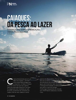 PERFILNÁUTICO42
caiaques
CAIAQUES:
DA PESCA AO LAZERConheça mais sobre a embarcação
criada pelos esquimós
C
riado primeiramente para ser um
“Barco de Caçador”, servindo
como embarcação de pesca para
os esquimós, no Alaska, o caiaque
se tornou muito mais que isso e ganhou
status de embarcação desportiva e de lazer.
Se antigamente eram revestidos por pele
de animal, atualmente são compostos por
madeira, fibra de vidro, plástico e outros
materiais de alta resistência. Por ser mais
leve que um barco, o caiaque também é um
dos queridinhos dos amantes da vida nas
águas, pois é exercício, lazer, locomoção
e ainda garante facilidade no deslocamento
para dentro e para fora da água.
Confira alguns lançamentos do mercado
que a Perfil Náutico selecionou e escolha
o seu:
PERFILNÁUTICO42
Por Redação
 