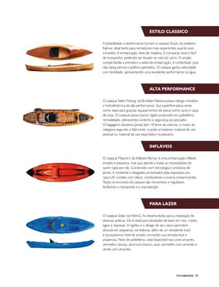 PERFILNÁUTICO 43
Estilo clássico
Alta performance
Infláveis
Para lazer
A estabilidade e performance tornam o caiaque Duck, do estaleiro
Kalmar, ideal tanto para remadores mais experientes quanto para
iniciantes. A embarcação, feita de madeira, é compacta, leve e fácil
de transportar, podendo ser levado no rack do carro. O amplo
cockpit facilita a entrada e a saída da embarcação, é confortável, pois
não deixa pernas e joelhos apertados. O caiaque ganha velocidade
com facilidade, apresentando uma excelente performance na água.
O caiaque Safari Fishing, da Brudden Náutica possui design inovador
e hidrodinâmica de alta performance. Sua superfície plana serve
como base para guardar equipamentos de pesca como varas e caixa
de iscas. O caiaque possui banco rígido produzido em polietileno
remodelado, oferecendo conforto e segurança ao pescador.
O bagageiro dianteiro (proa) tem 18 litros de volume, o maior da
categoria segundo o fabricante, e pode armazenar material de uso
pessoal ou material de uso esporádico na pescaria.
O caiaque Mascot I, da Infláveis Remar, é uma embarcação inflável,
simples e pequena, mas que atende a todas as necessidades de
quem opta por ele. Construído com tecnologia e produtos de
ponta, é resistente a desgastes provocados pela exposição aos
raios UV, contato com óleos, combustíveis e outros contaminantes.
Todos os encostos do caiaque são removíveis e reguláveis,
facilitando o transporte e a manutenção.
O caiaque Solar, da Hidro2, foi desenvolvido para a realização de
diversas práticas. Ele é ideal para atividades de lazer em rios, mares,
lagos e represas. A rigidez e o design de seu casco permitem
descida em pequenas corredeiras, além de um excelente track
e pouquíssimo nível de arrasto, tornando sua remada leve e
prazerosa. Feito de polietileno, está disponível nas cores amarelo,
vermelho, laranja, azul com branco, azul, vermelho com amarelo e
verde com amarelo.
 