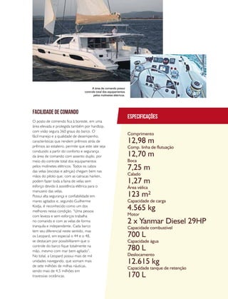 PERFILNÁUTICO 47
Especificações
Comprimento
Comp. linha de flutuação
Boca
Calado
Área vélica
Capacidade de carga
Motor
Capacidade combustível
Capacidade água
Deslocamento
Capacidade tanque de retenção
12,98 m
12,70 m
7,25 m
1,27 m
123 m²
4.565 kg
2 x Yanmar Diesel 29HP
700 L
780 L
12.615 kg
170 L
facilidade de comando
O posto de comendo fica à boreste, em uma
área elevada e protegida também por hardtop,
com visão segura 360 graus do barco. O
fácil manejo e a qualidade de desempenho,
características que rendem prêmios atrás de
prêmios ao estaleiro, permite que este iate seja
conduzido a partir do conforto e segurança
da área de comando com assento duplo, por
meio do controle total dos equipamentos
pelos molinetes elétricos. Todos os cabos
das velas (escotas e adriças) chegam bem nas
mãos do piloto que, com as catracas harken,
podem fazer toda a faina de velas sem
esforço devido à assistência elétrica para o
manuseio das velas.
Possui alta segurança e confiabilidade em
mares agitados e, segundo Guilherme
Kodja, é reconhecido como um dos
melhores nessa condição. “Uma pessoa
com leveza e sem esforços trabalha
no comando e com as velas de forma
tranquila e independente. Cada barco
tem seu diferencial neste sentido, mas
os Leopard, em especial o 44 e o 48,
se destacam por possibilitarem que o
controle do barco fique totalmente na
mão, mesmo com mar bem agitado”.
No total, a Leopard possui mais de mil
unidades navegando, que somam mais
de sete milhões de milhas náuticas,
sendo mais de 4,5 milhões em
travessias oceânicas.
A área de comando possui
controle total dos equipamentos
pelos molinetes elétricos.
 