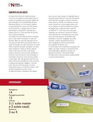 PERFILNÁUTICO48
leopard 44
Especificações
Passageiros
Passageiros pernoite
Cabines
Banheiros
14
13
3 (1 suíte master
e 2 suítes casal)
3 ou 4
CONFORTO AO SEU GOSTO
A ampla área interna do catamarã possui
uma linha minimalista na decoração toda em
madeira e estofados que possuem opções de
personalização. Com possibilidade de dois
diferentes layouts, um com quatro cabines
e quatro banheiros, outro com três cabines
e três banheiros, o espaço interno é bem
aproveitado e comporta 14 pessoas para
passeio diurno e 13 em pernoite de acordo
com o layout escolhido.
O modelo com três cabines chama a atenção
para a suíte máster localizada no casco de
boreste. Além da cama de casal que fica em
uma área privada dentro da própria cabine, há
ainda um lounge com sofá, área para um home
office e banheiro privado completo, com Box
estilo residencial. Todas as demais cabines,
sejam as do layout de três ou de quatro
quartos, possuem cama de casal, prateleiras,
armários, luzes de leitura e boa ventilação e
iluminação natural por meio de duas janelas
e duas vigias, além das gaiutas superiores. As
áreas íntimas são providas de muitos armários
e espaços para guardar bagagens, inclusive
sob o piso em enormes paióis no casco.
Cada cabine possui um banheiro anexo, com
chuveiro ajustável e torneira mista.
O salão principal é o destaque com ligação
para a proa e para a popa. A integração para a
praça de popa é feita por meio de uma grande
porta de vidro que liga a cozinha à mesa de
jantar externa, criando um ambiente em que
quem cozinha tem comunicação direta com
os convidados. A cozinha também é o ponto
de ligação para o salão principal, onde há
um sofá em “L”, com mais uma mesa para
refeições com armários e acesso às cabines.
Esse sofá pode ser convertido em uma cama
para mais duas pessoas. Ali também está
localizada a mesa de navegação que pode,
inclusive, receber equipamentos extras
para navegação do barco internamente
em situações de tempo ruim.
A cozinha gourmet é totalmente equipada com
fogão, pia dupla, armários e compartimentos
de armazenagem, geladeira e freezer de
gavetas horizontais. Um grande balcão
complementa a área que possui amplas janelas
e acesso à área externa.
 