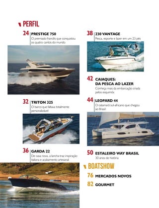 pERFIL
boatshow
76
24 38
42
MERCADOS NOVOS
82 GOURMET
PRESTIGE 750 230 VANTAGE
CAIAQUES:
DA PESCA AO LAZER
O premiado francês que conquistou
os quatro cantos do mundo
Pesca, esporte e lazer em um 23 pés
50 ESTALEIRO WAY BRASIL
30 anos de história
Conheça mais da embarcação criada
pelos esquimós
32 TRITON 325
O barco que faltava totalmente
personalizável
44 LEOPARD 44
O catamarã sul-africano que chegou
ao Brasil
36 GARDA 22
De casa nova, a lancha traz inspiração
italiana e acabamento artesanal
 