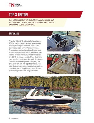 PERFILNÁUTICO52
way brasil
Os modelos mais vendidos pela Way Brasil são
as lanchas Triton 240, Triton 295 e Triton 325.
Saiba mais sobre cada uma:
A lancha Triton 240 cabinada foi lançada em
2010 e comporta oito pessoas para passeio
e duas pessoas para pernoite. Possui uma
cabine de proa e um banheiro completo.
A área externa possui amplo solário de proa
e área de popa com acesso à plataforma com
sofá de encosto rebatível para banho de sol.
Em 2012, foi criada a versão Open da lancha
para atender a uma nova demanda de clientes.
Com isso o modelo ganhou uma praça de
proa com sofá em “U” e plataforma de popa
estendida com acesso em desnível para a área
central do barco, propício para lazer diurno
e um bom passeio com amigos e família.
TOP 3 TRITON
triton 240
 